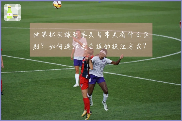 世界杯买球时单关与串关有什么区别？如何选择更合适的投注方式？
